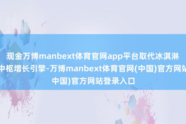 现金万博manbext体育官网app平台取代冰淇淋业务成为中枢增长引擎-万博manbext体育官网(中国)官方网站登录入口