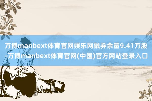 万博manbext体育官网娱乐网融券余量9.41万股-万博m