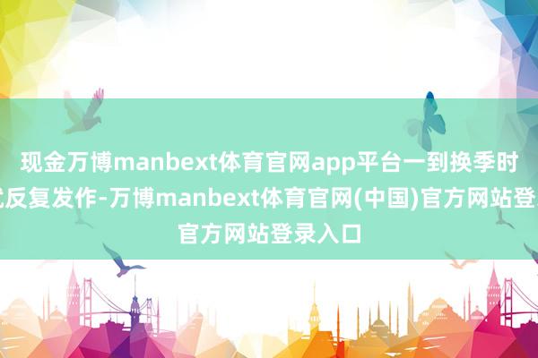 现金万博manbext体育官网app平台一到换季时鼻炎就反复发作-万博manbext体育官网(中国)官方网站登录入口