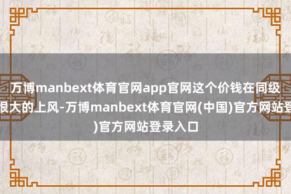 万博manbext体育官网app官网这个价钱在同级中具有很大