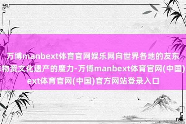 万博manbext体育官网娱乐网向世界各地的友东谈主展现了中国非物资文化遗产的魔力-万博manbext体育官网(中国)官方网站登录入口