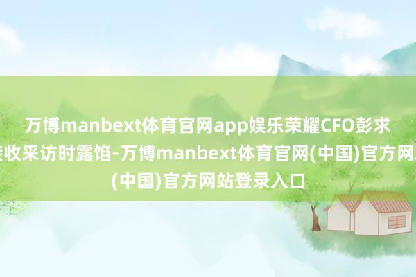 万博manbext体育官网app娱乐荣耀CFO彭求恩在深圳接收采访时露馅-万博manbext体育官网(中国)官方网站登录入口