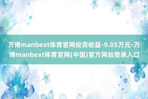 万博manbext体育官网投资收益-9.05万元-万博manbext体育官网(中国)官方网站登录入口