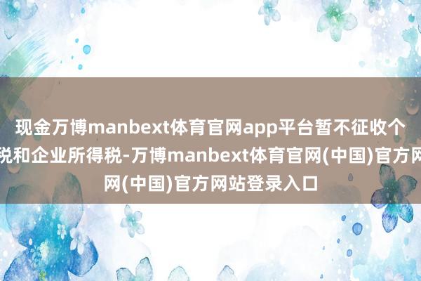 现金万博manbext体育官网app平台暂不征收个东谈主所得税和企业所得税-万博manbext体育官网(中国)官方网站登录入口