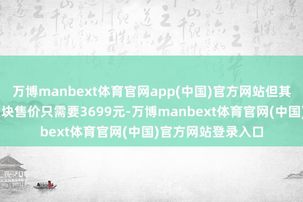 万博manbext体育官网app(中国)官方网站但其与T1调换的内存版块售价只需要3699元-万博manbext体育官网(中国)官方网站登录入口