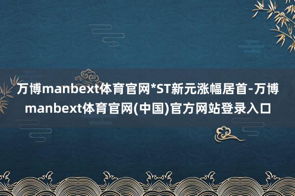 万博manbext体育官网　　*ST新元涨幅居首-万博manbext体育官网(中国)官方网站登录入口