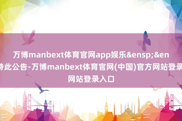 万博manbext体育官网app娱乐&ensp;&ensp;特此公告-万博manbext体育官网(中国)官方网站登录入口