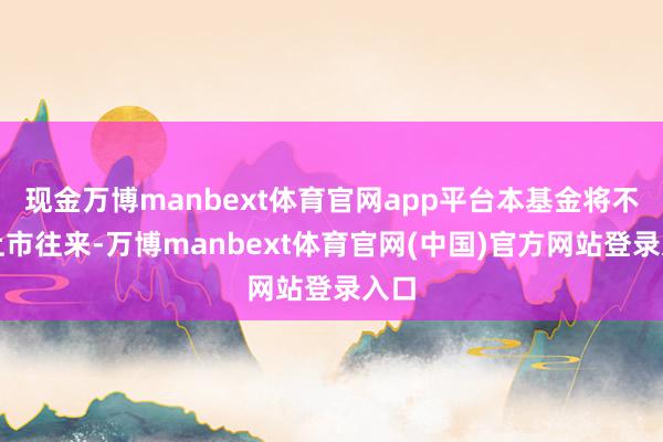 现金万博manbext体育官网app平台本基金将不再上市往来-万博manbext体育官网(中国)官方网站登录入口