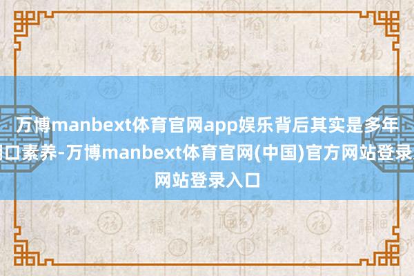 万博manbext体育官网app娱乐背后其实是多年的糊口素养-万博manbext体育官网(中国)官方网站登录入口