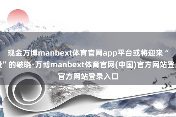 现金万博manbext体育官网app平台或将迎来“第一股”的