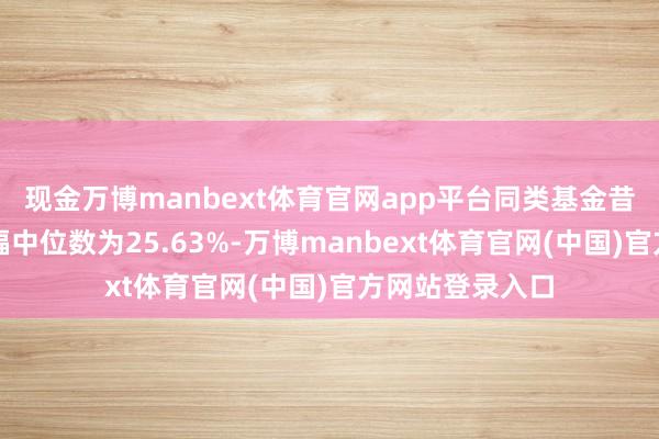 现金万博manbext体育官网app平台同类基金昔时一年净值涨幅中位数为25.63%-万博manbext体育官网(中国)官方网站登录入口