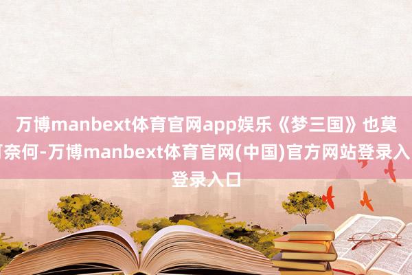 万博manbext体育官网app娱乐《梦三国》也莫可奈何-万