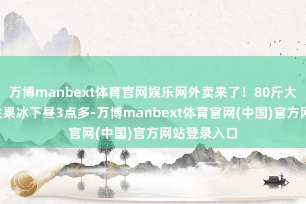 万博manbext体育官网娱乐网外卖来了!80斤大冰块+特制生果冰下昼3点多-万博manbext体育官网(中国)官方网站登录入口