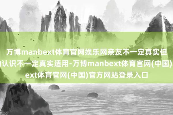 万博manbext体育官网娱乐网亲友不一定真实但愿你好、给你出的认识不一定真实适用-万博manbext体育官网(中国)官方网站登录入口