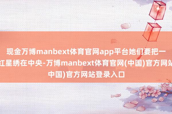 现金万博manbext体育官网app平台她们要把一颗闪亮的红星绣在中央-万博manbext体育官网(中国)官方网站登录入口