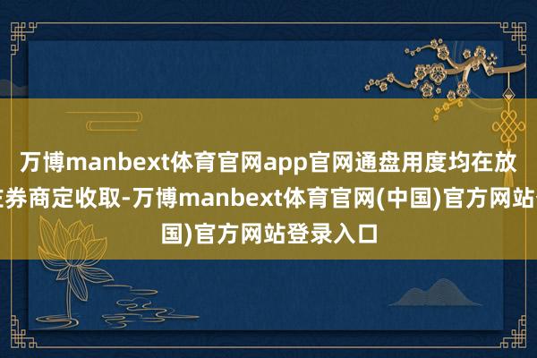 万博manbext体育官网app官网通盘用度均在放款后按左券商定收取-万博manbext体育官网(中国)官方网站登录入口