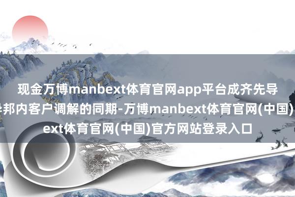 现金万博manbext体育官网app平台成齐先导在握续深化与海异邦内客户调解的同期-万博manbext体育官网(中国)官方网站登录入口