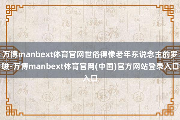 万博manbext体育官网世俗得像老年东说念主的罗唆-万博manbext体育官网(中国)官方网站登录入口