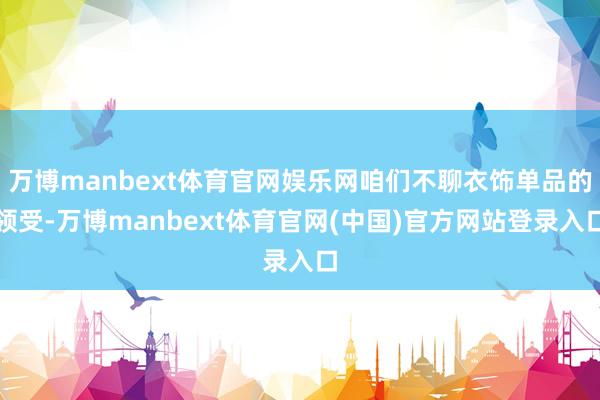 万博manbext体育官网娱乐网咱们不聊衣饰单品的领受-万博manbext体育官网(中国)官方网站登录入口