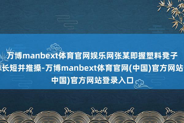 万博manbext体育官网娱乐网张某即握塑料凳子向前打单长短并推搡-万博manbext体育官网(中国)官方网站登录入口