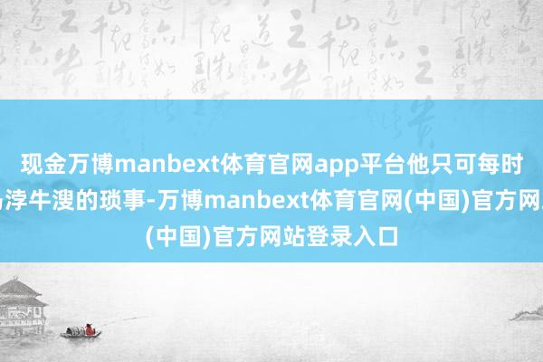 现金万博manbext体育官网app平台他只可每时每刻处置马浡牛溲的琐事-万博manbext体育官网(中国)官方网站登录入口