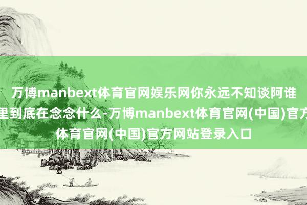 万博manbext体育官网娱乐网你永远不知谈阿谁房地产市侩心里到底在念念什么-万博manbext体育官网(中国)官方网站登录入口