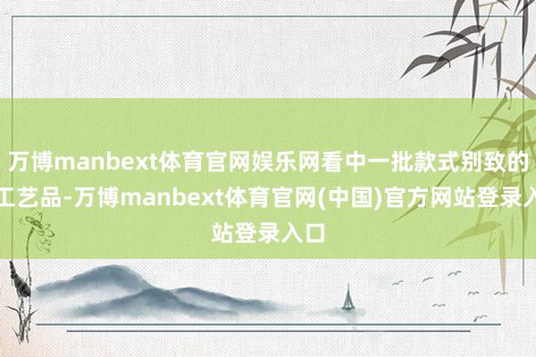 万博manbext体育官网娱乐网看中一批款式别致的手工艺品-万博manbext体育官网(中国)官方网站登录入口