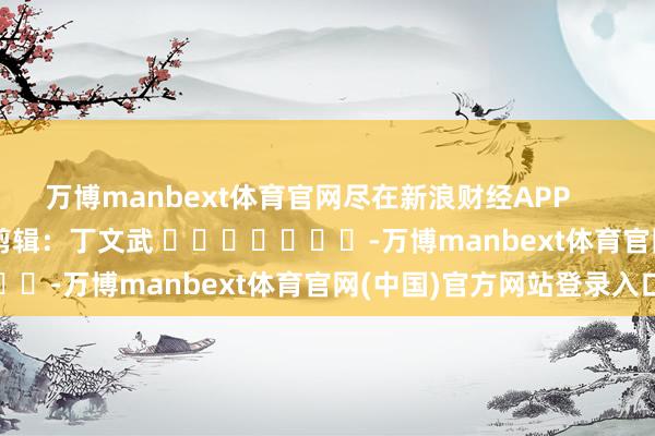 万博manbext体育官网尽在新浪财经APP            						包袱剪辑：丁文武 							-万博manbext体育官网(中国)官方网站登录入口