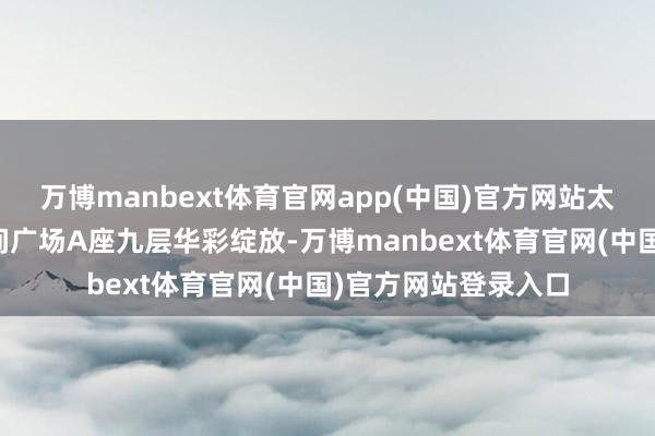 万博manbext体育官网app(中国)官方网站太原市小店区鼎晨期间广场A座九层华彩绽放-万博manbext体育官网(中国)官方网站登录入口