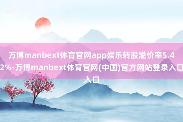 万博manbext体育官网app娱乐转股溢价率5.42%-万博manbext体育官网(中国)官方网站登录入口