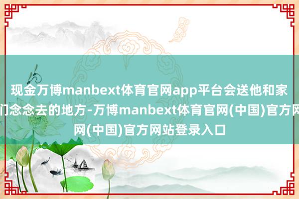 现金万博manbext体育官网app平台会送他和家东谈主去他们念念去的地方-万博manbext体育官网(中国)官方网站登录入口