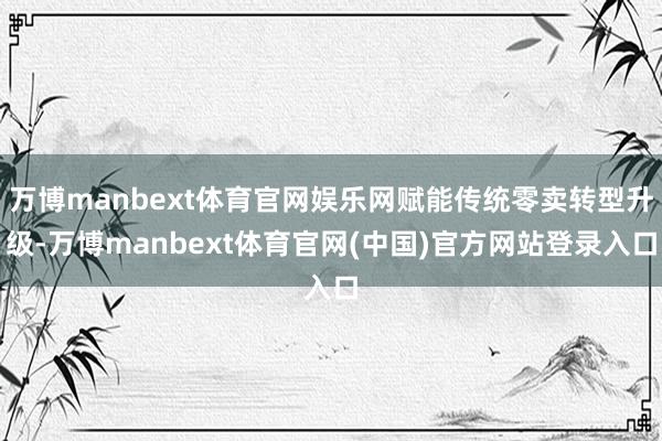 万博manbext体育官网娱乐网赋能传统零卖转型升级-万博manbext体育官网(中国)官方网站登录入口