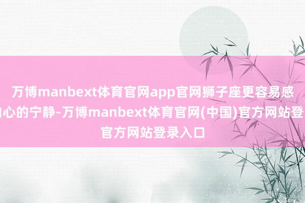 万博manbext体育官网app官网狮子座更容易感受到内心的宁静-万博manbext体育官网(中国)官方网站登录入口