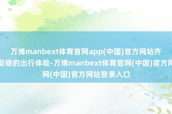 万博manbext体育官网app(中国)官方网站齐能享受稳重安稳的出行体验-万博manbext体育官网(中国)官方网站登录入口