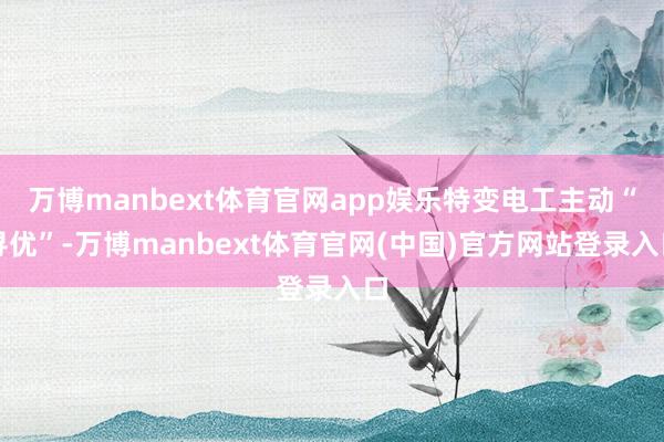 万博manbext体育官网app娱乐特变电工主动“寻优”-万