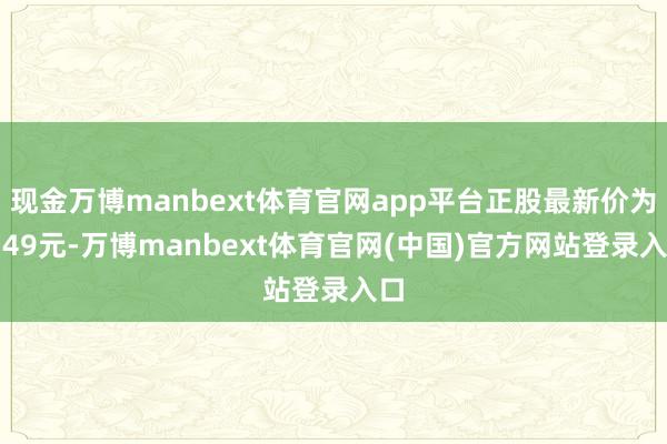 现金万博manbext体育官网app平台正股最新价为5.49元-万博manbext体育官网(中国)官方网站登录入口
