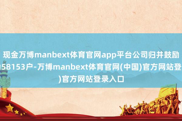现金万博manbext体育官网app平台公司归并鼓励户数为58153户-万博manbext体育官网(中国)官方网站登录入口
