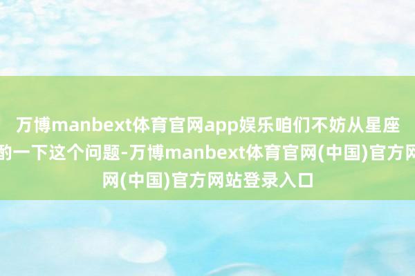 万博manbext体育官网app娱乐咱们不妨从星座的角度来商酌一下这个问题-万博manbext体育官网(中国)官方网站登录入口