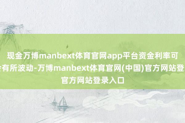 现金万博manbext体育官网app平台资金利率可能还会有所波动-万博manbext体育官网(中国)官方网站登录入口