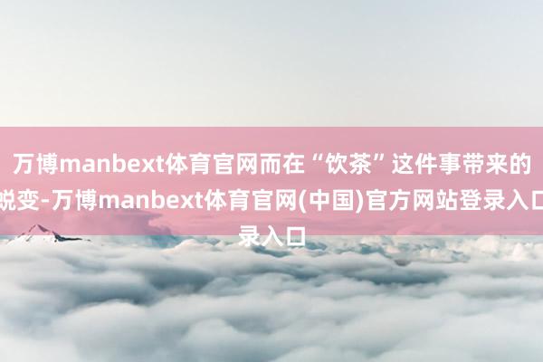 万博manbext体育官网而在“饮茶”这件事带来的蜕变-万博
