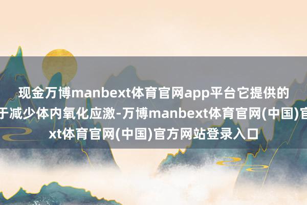 现金万博manbext体育官网app平台它提供的抗氧化因素有助于减少体内氧化应激-万博manbext体育官网(中国)官方网站登录入口