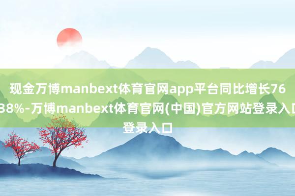 现金万博manbext体育官网app平台同比增长76.38%