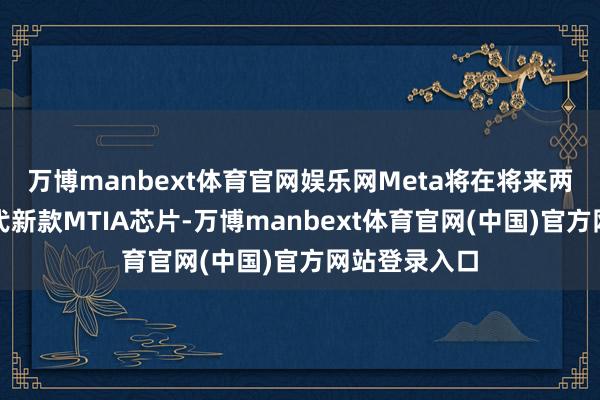 万博manbext体育官网娱乐网Meta将在将来两年内推出四代新款MTIA芯片-万博manbext体育官网(中国)官方网站登录入口