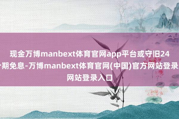 现金万博manbext体育官网app平台或守旧24期分期免息-万博manbext体育官网(中国)官方网站登录入口